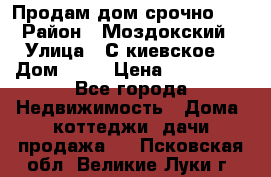 Продам дом срочно!!! › Район ­ Моздокский › Улица ­ С.киевское  › Дом ­ 22 › Цена ­ 650 000 - Все города Недвижимость » Дома, коттеджи, дачи продажа   . Псковская обл.,Великие Луки г.